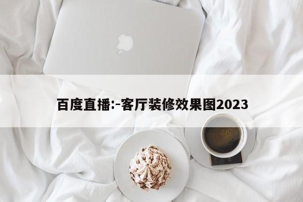 百度直播:-客厅装修效果图2023