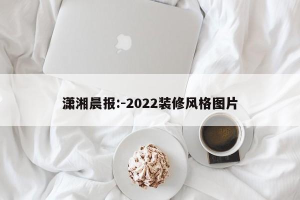 潇湘晨报:-2022装修风格图片