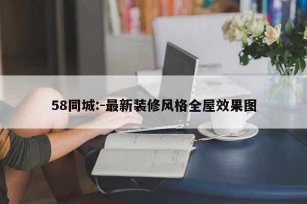 58同城:-最新装修风格全屋效果图