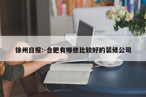 徐州日报:-合肥有哪些比较好的装修公司