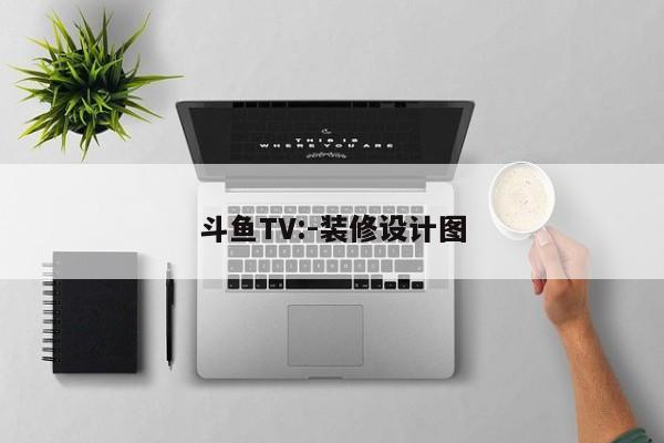 斗鱼TV:-装修设计图
