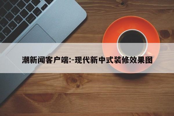 潮新闻客户端:-现代新中式装修效果图