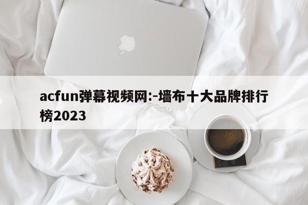 acfun弹幕视频网:-墙布十大品牌排行榜2023