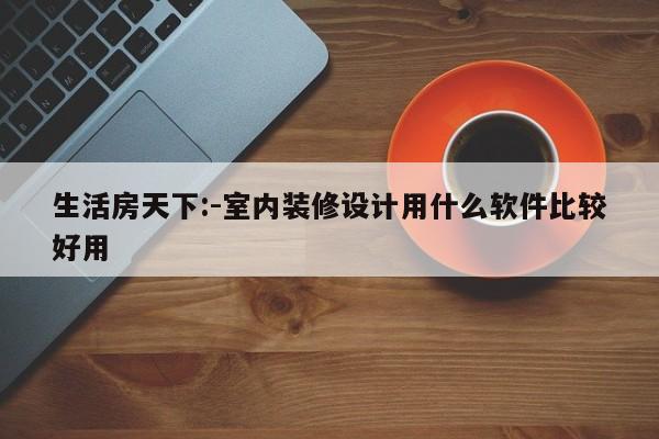 生活房天下:-室内装修设计用什么软件比较好用