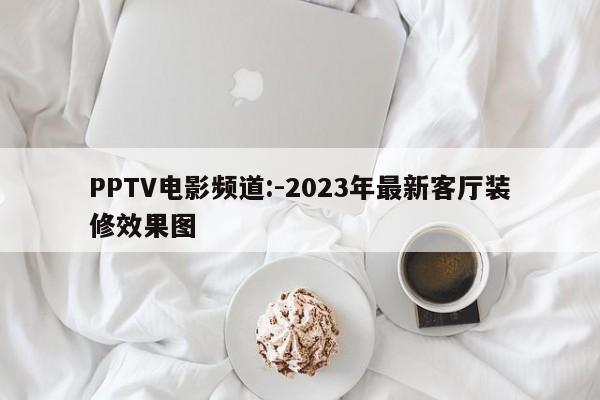 PPTV电影频道:-2023年最新客厅装修效果图