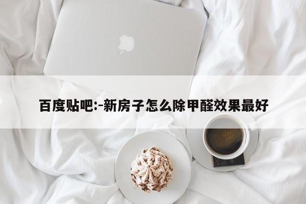 百度贴吧:-新房子怎么除甲醛效果最好