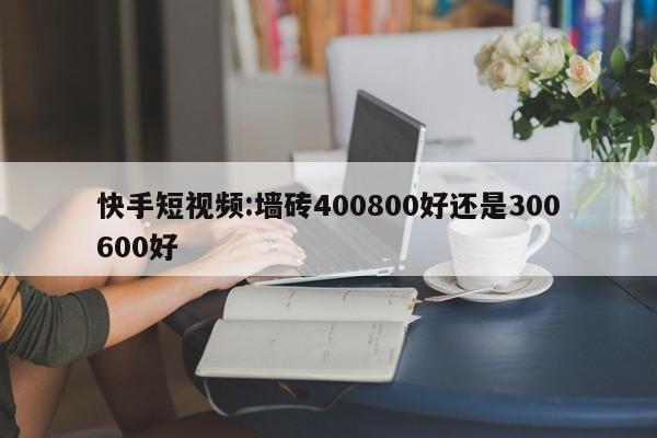 快手短视频:墙砖400800好还是300600好