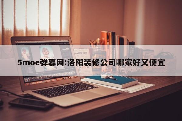 5moe弹幕网:洛阳装修公司哪家好又便宜