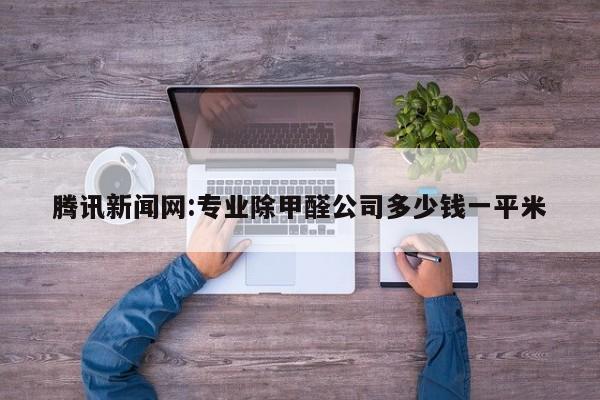 腾讯新闻网:专业除甲醛公司多少钱一平米