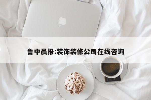 鲁中晨报:装饰装修公司在线咨询