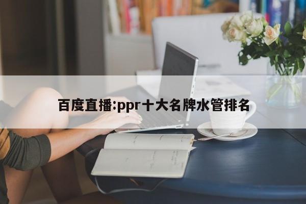 百度直播:ppr十大名牌水管排名