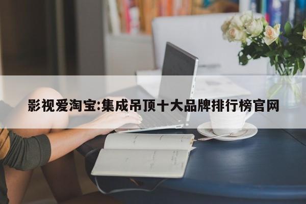 影视爱淘宝:集成吊顶十大品牌排行榜官网