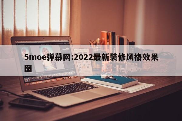 5moe弹幕网:2022最新装修风格效果图