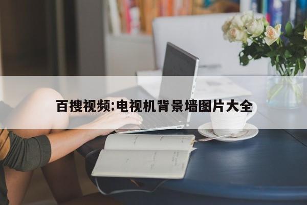 百搜视频:电视机背景墙图片大全