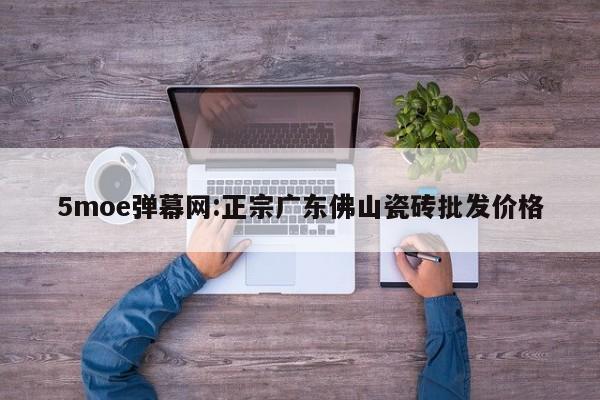 5moe弹幕网:正宗广东佛山瓷砖批发价格