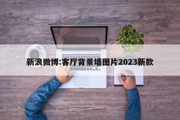 新浪微博:客厅背景墙图片2023新款