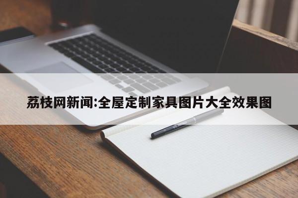 荔枝网新闻:全屋定制家具图片大全效果图