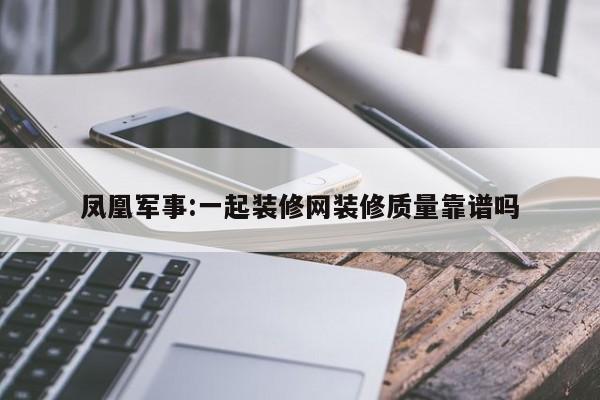 凤凰军事:一起装修网装修质量靠谱吗