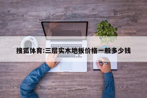 搜狐体育:三层实木地板价格一般多少钱