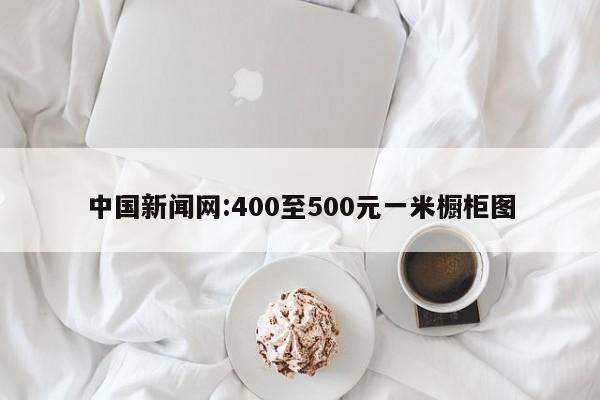 中国新闻网:400至500元一米橱柜图
