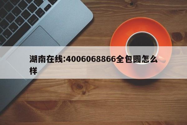 湖南在线:4006068866全包圆怎么样