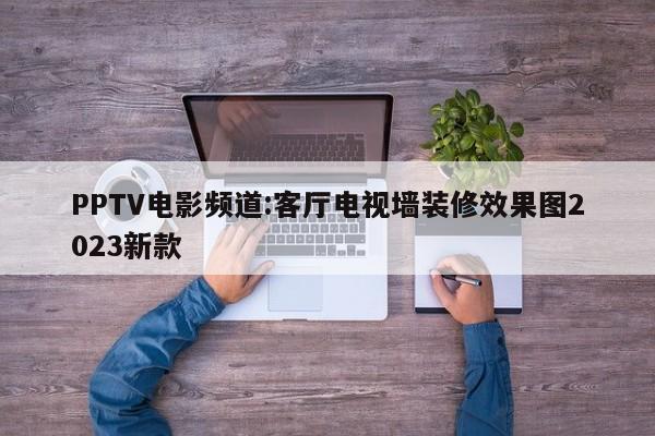 PPTV电影频道:客厅电视墙装修效果图2023新款