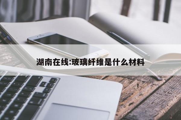 湖南在线:玻璃纤维是什么材料