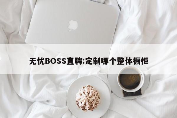 无忧BOSS直聘:定制哪个整体橱柜