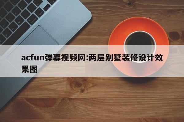 acfun弹幕视频网:两层别墅装修设计效果图