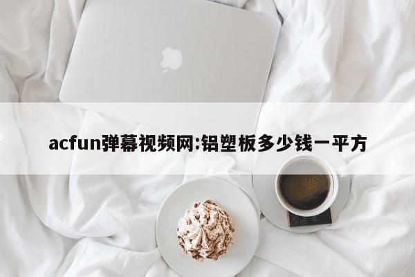 acfun弹幕视频网:铝塑板多少钱一平方