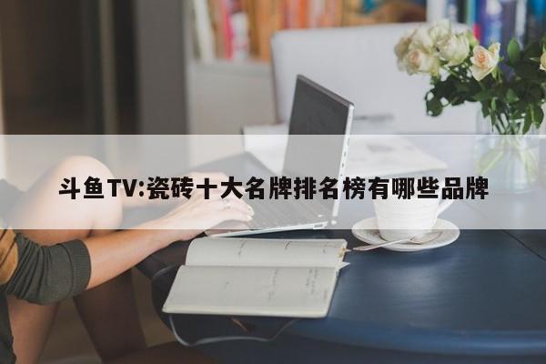 斗鱼TV:瓷砖十大名牌排名榜有哪些品牌